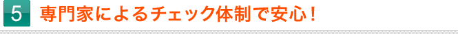 5.専門家によるチェック体制で安心！